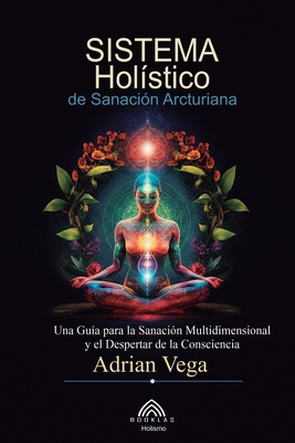 Sistema Holístico de Sanación Arcturiana: Una Guía Para la Sanación Multidimensional y el Despertar de la Consciencia - Adrian Vega