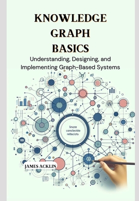 Knowledge Graph Basics: Understanding, Designing, and Implementing Graph-Based Systems - James Acklin