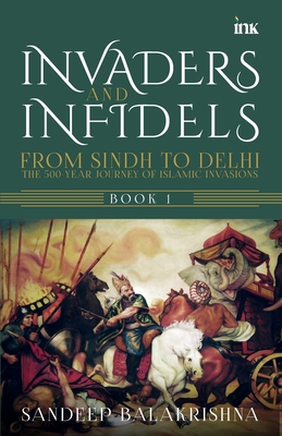 Invaders and Infidels: From Sindh to Delhi: The 500Year Journey of Islamic Invasions - Sandeep Balakrishna