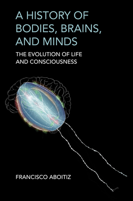 A History of Bodies, Brains, and Minds: The Evolution of Life and Consciousness - Francisco Aboitiz