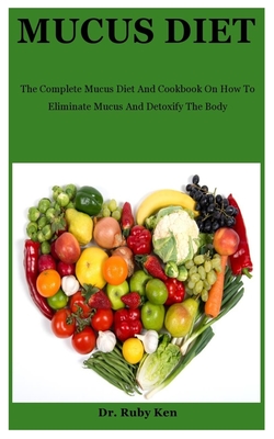 Mucus Diet: The Complete Mucus Diet And Cookbook On How To Eliminate Mucus And Detoxify The Body - Ruby Ken