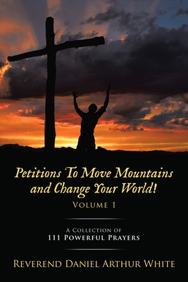 Petitions To Move Mountains and Change Your World! Volume 1: A Collection of 111 Powerful Prayers - Reverend Daniel Arthur White