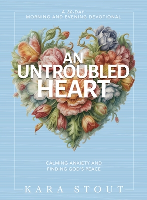 An Untroubled Heart: Calming Anxiety and Finding God's Peace (a 30-Day Morning and Evening Devotional) - Kara Stout