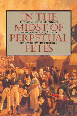 In the Midst of Perpetual Fetes: The Making of American Nationalism, 1776-1820 - David Waldstreicher