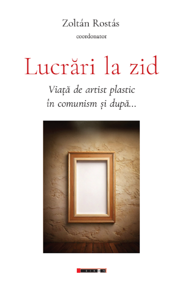 Lucrari la zid. Viata de artist plastic in comunism si dupa... - Zoltan Rostas