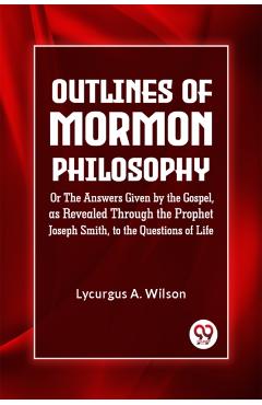 Outlines of Mormon Philosophy or the Answers Given by the Gospel, as Revealed Through the Prophet Joseph Smith, to the Questions of Life