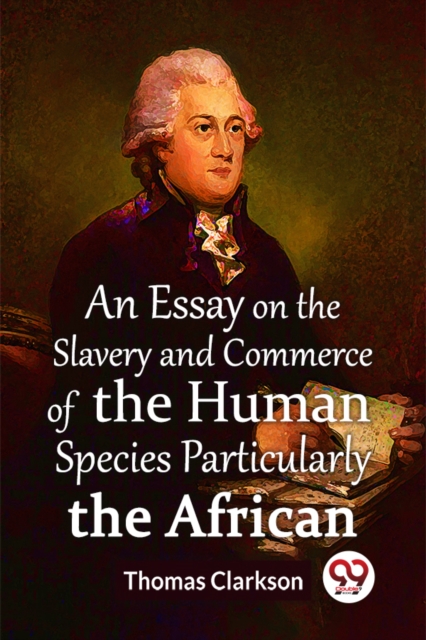 Essay On The Slavery And Commerce Of The Human Species Particularly The African  (Edition2023) - Thomas Clarkson