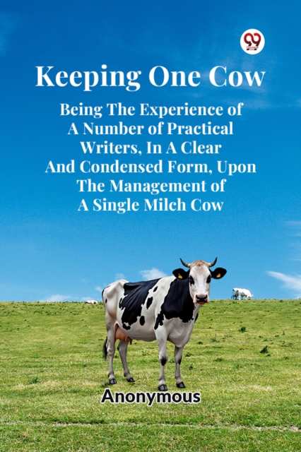 Keeping One Cow Being the Experience of a Number of Practical Writers, in a Clear and Condensed Form, Upon the Management of a Single Milch Cow - 