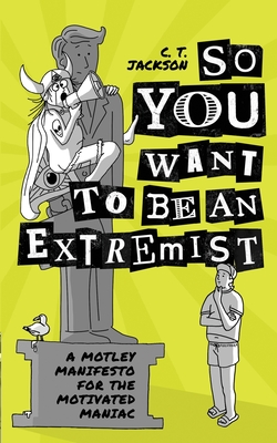 So You Want To Be An Extremist: A Motley Manifesto For The Motivated Maniac - C. T. Jackson