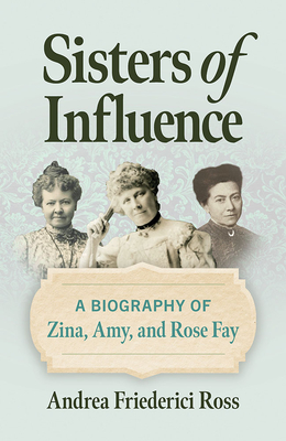 Sisters of Influence: A Biography of Zina, Amy, and Rose Fay - Andrea Friederici Ross