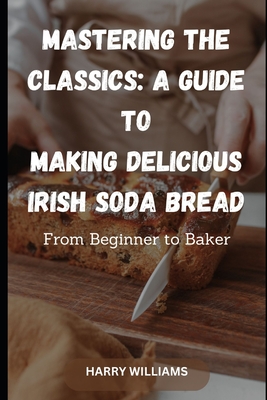Mastering the Classics: A Guide to Making Delicious Irish Soda Bread: From Beginner to Baker - Harry Williams
