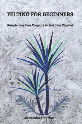Felting for Beginners: Simple and Fun Projects to Get You Started - Alexander Charlotte