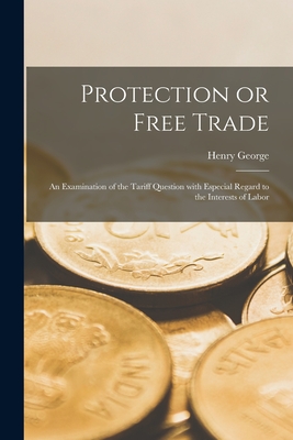 Protection or Free Trade: an Examination of the Tariff Question With Especial Regard to the Interests of Labor - Henry 1839-1897 George