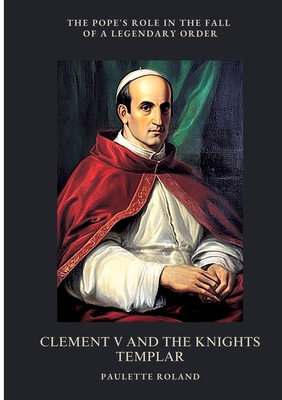 Clement V and the Knights Templar: The Pope's Role in the Fall of a Legendary Order - Paulette Roland