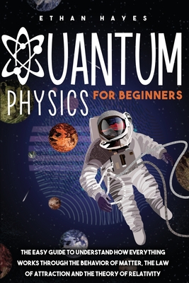 Quantum Physics for Beginners: The Easy Guide to Understand how Everything Works through the Behavior of Matter, the Law of Attraction and the Theory - Ethan Hayes