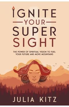 Coperta cărții 'Ignite Your Super Sight: The Power of Spiritual Vision to Fuel Your Future and Move Mountains - Julia Kitz'