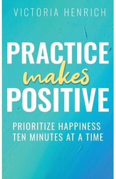 Coperta cărții 'Practice Makes Positive: Prioritize Happiness Ten Minutes at a Time - Victoria Henrich'