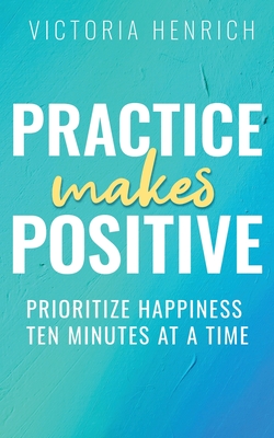 Coperta cărții 'Practice Makes Positive: Prioritize Happiness Ten Minutes at a Time - Victoria Henrich'