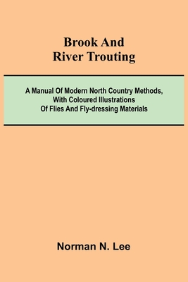 Brook And River Trouting; A Manual Of Modern North Country Methods, With Coloured Illustrations Of Flies And Fly-Dressing Materials - Norman N. Lee
