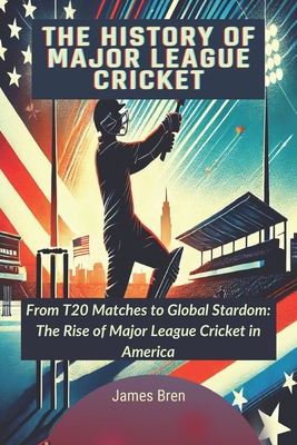 The History of Major League Cricket: From T20 Matches to Global Stardom: The Rise of Major League Cricket in America - James Bren