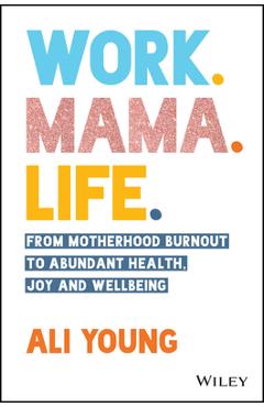 Work. Mama. Life.: From Motherhood Burnout to Abundant Health, Joy and Wellbeing - Ali Young