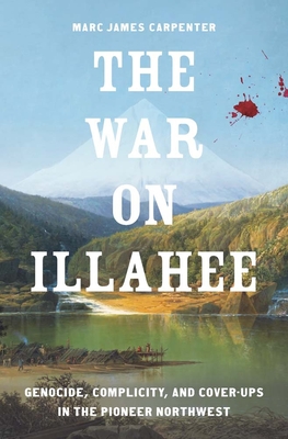 The War on Illahee: Genocide, Complicity, and Cover-Ups in the Pioneer Northwest - Marc James Carpenter