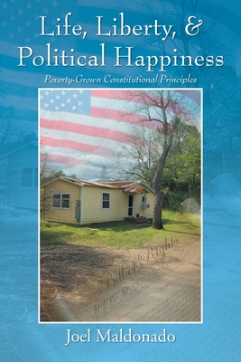 Life, Liberty, & Political Happiness: Poverty-Grown Constitutional Principles - Joel Maldonado