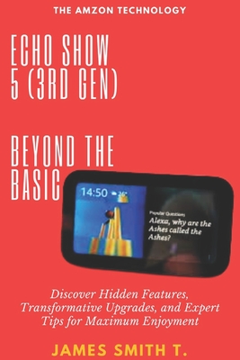 Echo Show 5 (3rd Gen): BEYOND THE BASIC: Discover Hidden Features, Transformative Upgrades, and Expert Tips for Maximum Enjoyment - James Smith T.