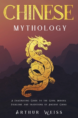 Chinese Mythology: A Fascinating Guide to the Gods, Heroes, Folklore and Traditions of Ancient China - Arthur Weiss