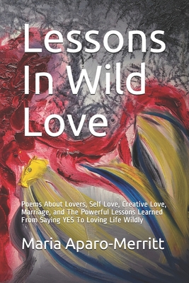 Lessons In Wild Love: Poems About Lovers, Self Love, Creative Love, Marriage, and The Powerful Lessons Learned From Saying YES To Loving Life Wildly - Maria Aparo-merritt
