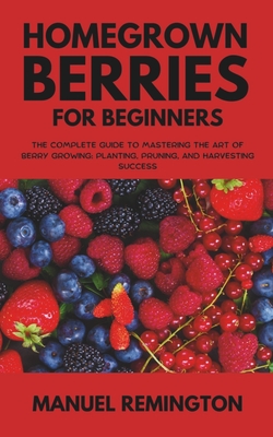 Homegrown Berries for Beginners: The Complete Guide to Mastering the Art of Berry Growing: Planting, Pruning, and Harvesting Success - Manuel Remington