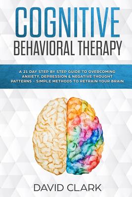 Cognitive Behavioral Therapy: A 21 Day Step by Step Guide to Overcoming Anxiety, Depression & Negative Thought Patterns - Simple Methods to Retrain - David Clark