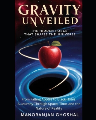 Gravity Unveiled: The Hidden Force That Shapes the Universe: From Falling Apples to Black Holes: A Journey Through Space, Time, and the Nature of Real - Manoranjan Ghoshal