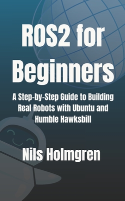 ROS2 for Beginners: A Step-by-Step Guide to Building Real Robots with Ubuntu and Humble Hawksbill: Master ROS2 Basics, Write Your First Nodes, and Lau - Nils Holmgren