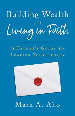 Building Wealth and Living in Faith: A Father's Guide to Leaving Your Legacy - Mark A. Aho