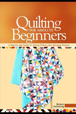 Quilting For Absolute Beginners: A Step-by Step Guide to Styling Fabrics into Stunning Projects - Robert Amstrong