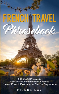 French Travel Phrasebook: 500 Useful Phrases to Speak with Confidence while Abroad (Learn French Fast in Your Car for Beginners) - Pierre Ray