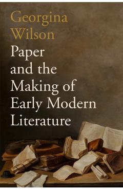 Paper and the Making of Early Modern Literature - Georgina Wilson