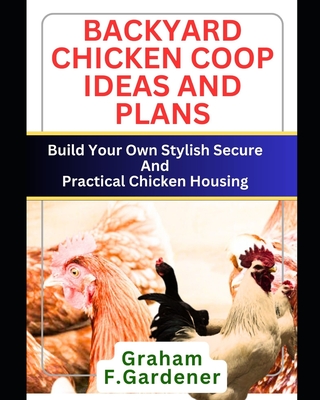 Backyard Chicken COOP Ideas and Plans: Build Your Own Stylish, Secure and Practical Chicken Housing - Complete Blueprints and Step-by-Step Instruction - Graham F. Gardener