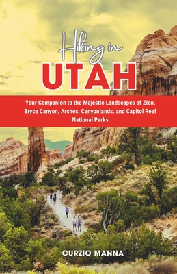 Hiking in Utah: Your Companion to the Majestic Landscapes of Zion, Bryce Canyon, Arches, Canyonlands, and Capitol Reef National Parks - Curzio Manna