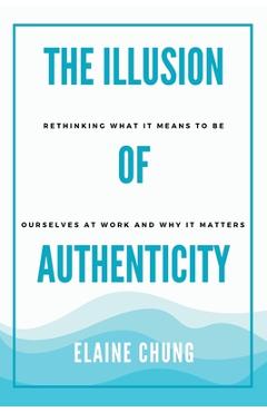 Coperta cărții 'The Illusion of Authenticity: Rethinking what it means to be ourselves at work and why it matters - Elaine Chung'