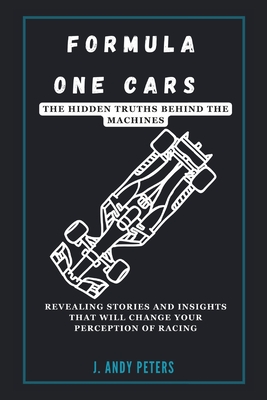 Formula One Cars: The Hidden Truths Behind the Machines: Revealing Stories and Insights That Will Change Your Perception of Racing - J. Andy Peters