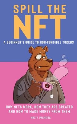 Spill the NFT - a Beginner's Guide to Non-Fungible Tokens: How NFTs Work, How They Are Created and How to Make Money from Them - Max V. Palmeira
