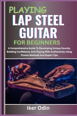 Playing Lap Steel Guitar for Beginners: A Comprehensive Guide To Developing Unique Sounds, Building Confidence, And Playing With Authenticity Using Pr - Iker Odin