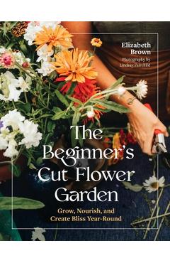 Coperta cărții 'The Beginner's Cut Flower Garden: Grow, Nourish, and Create Bliss Year-Round - Elizabeth Brown'
