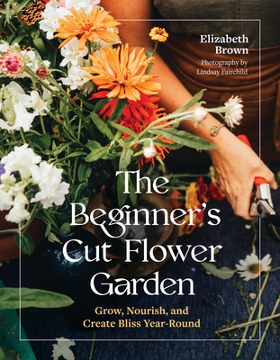 Coperta cărții 'The Beginner's Cut Flower Garden: Grow, Nourish, and Create Bliss Year-Round - Elizabeth Brown'