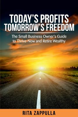 Today's Profits Tomorrow's Freedom: The Small Business Owner's Guide to Thrive Now and Retire Wealthy - Rita Zappulla