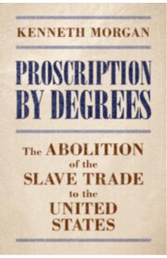 Proscription by Degrees: The Abolition of the Slave Trade to the United States - Kenneth Morgan