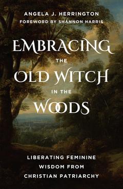 Embracing the Old Witch in the Woods: Liberating Feminine Wisdom from Christian Patriarchy - Angela J. Herrington
