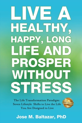Live a Healthy, Happy, Long Life and Prosper Without Stress: The Life Transformation Paradigm: Seven Lifestyle Shifts to Live the Life You are Designe - Jose Baltazar M. Baltazar